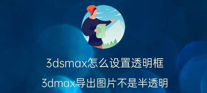 3dsmax怎么设置透明框 3dmax导出图片不是半透明？